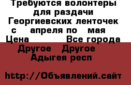 Требуются волонтеры для раздачи Георгиевских ленточек с 30 апреля по 9 мая. › Цена ­ 2 000 - Все города Другое » Другое   . Адыгея респ.